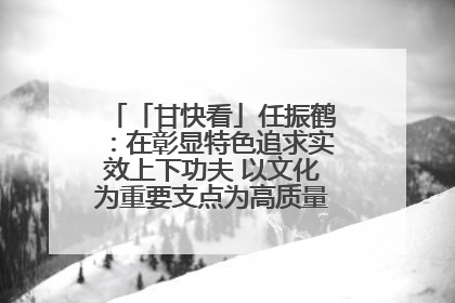 「甘快看」任振鹤：在彰显特色追求实效上下功夫 以文化为重要支点为高质量发展增添动能