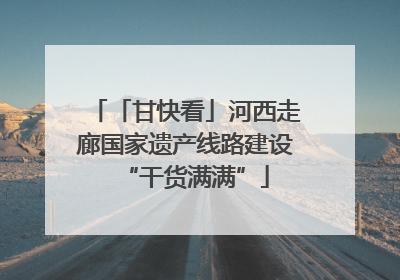 「甘快看」河西走廊国家遗产线路建设“干货满满”