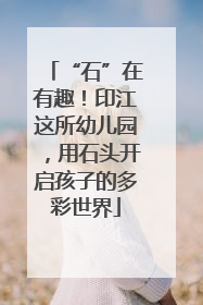 “石”在有趣！印江这所幼儿园，用石头开启孩子的多彩世界