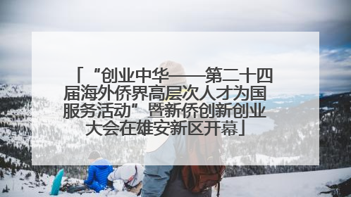 “创业中华——第二十四届海外侨界高层次人才为国服务活动”暨新侨创新创业大会在雄安新区开幕