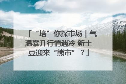 “培”你探市场｜气温攀升行情遇冷 新土豆迎来“熊市”？