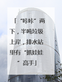 “咔咔”两下，半吨垃圾上岸，排水站里有“抓娃娃”高手