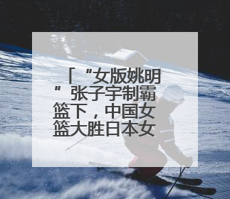 “女版姚明”张子宇制霸篮下，中国女篮大胜日本女篮取热身赛四连胜