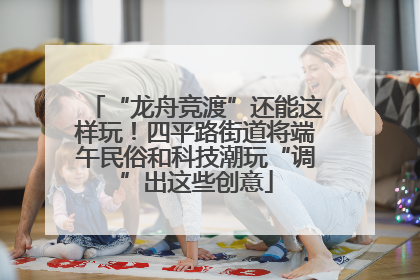 “龙舟竞渡”还能这样玩！四平路街道将端午民俗和科技潮玩“调”出这些创意