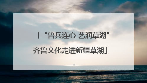 “鲁兵连心 艺润草湖” 齐鲁文化走进新疆草湖