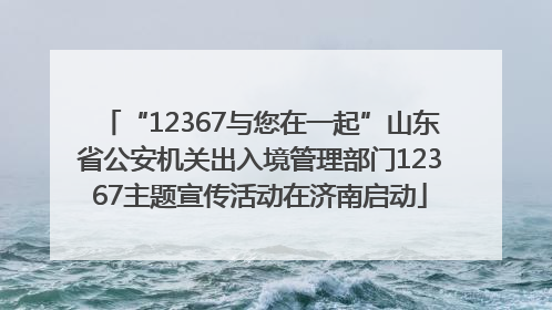 “12367与您在一起”山东省公安机关出入境管理部门12367主题宣传活动在济南启动