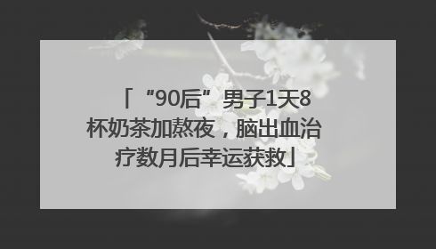 “90后”男子1天8杯奶茶加熬夜，脑出血治疗数月后幸运获救
