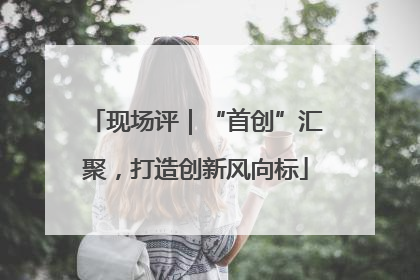 现场评｜“首创”汇聚，打造创新风向标