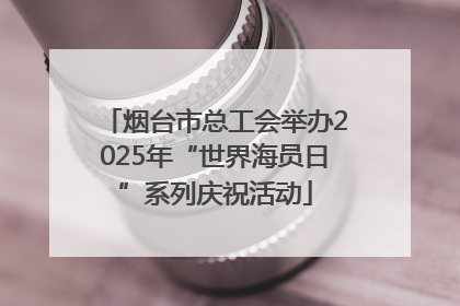 烟台市总工会举办2025年“世界海员日”系列庆祝活动