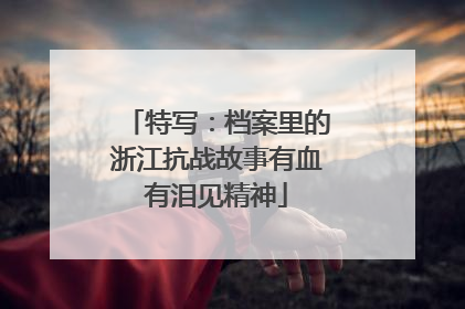 特写：档案里的浙江抗战故事有血有泪见精神