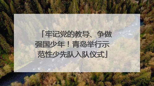 牢记党的教导、争做强国少年！青岛举行示范性少先队入队仪式