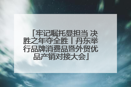 牢记嘱托显担当 决胜之年夺全胜丨丹东举行品牌消费品暨外贸优品产销对接大会