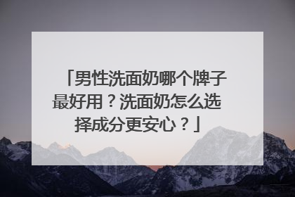 男性洗面奶哪个牌子最好用？洗面奶怎么选择成分更安心？