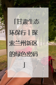 甘肃生态环保行丨探索兰州新区的绿色密码