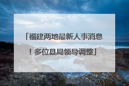 福建两地最新人事消息！多位县局领导调整