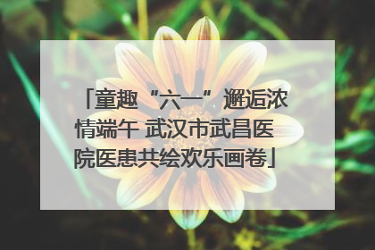 童趣“六一”邂逅浓情端午 武汉市武昌医院医患共绘欢乐画卷