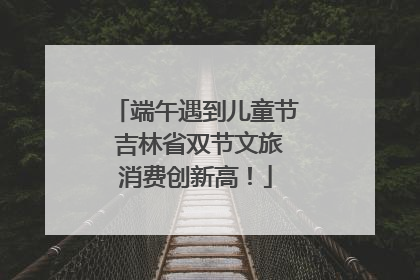 端午遇到儿童节 吉林省双节文旅消费创新高！