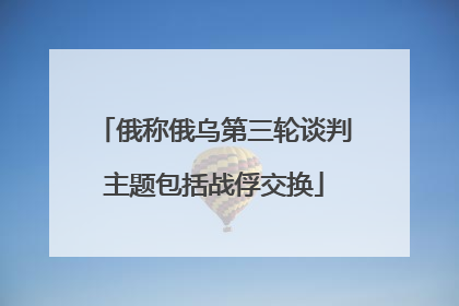 俄称俄乌第三轮谈判主题包括战俘交换