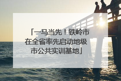 一马当先！铁岭市在全省率先启动地级市公共实训基地