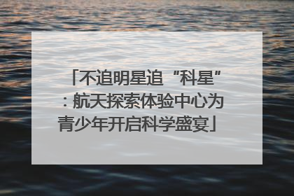 不追明星追“科星”：航天探索体验中心为青少年开启科学盛宴
