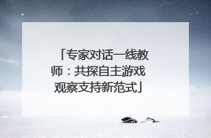 专家对话一线教师：共探自主游戏观察支持新范式