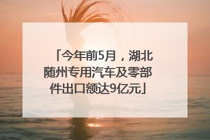 今年前5月，湖北随州专用汽车及零部件出口额达9亿元