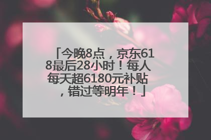 今晚8点，京东618最后28小时！每人每天超6180元补贴，错过等明年！