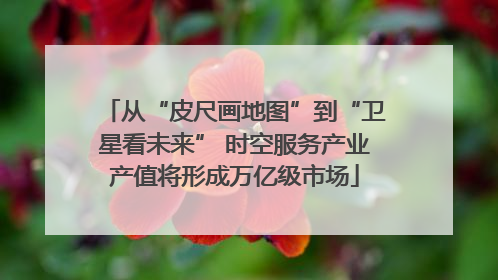 从“皮尺画地图”到“卫星看未来” 时空服务产业产值将形成万亿级市场