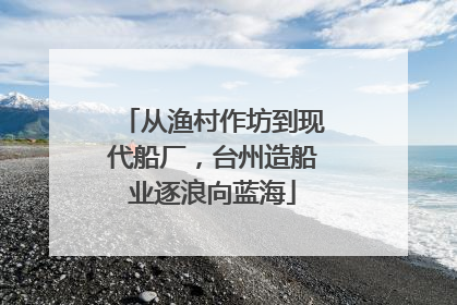 从渔村作坊到现代船厂，台州造船业逐浪向蓝海