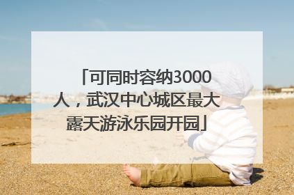 可同时容纳3000人，武汉中心城区最大露天游泳乐园开园