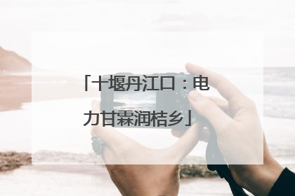 十堰丹江口：电力甘霖润桔乡