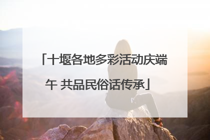 十堰各地多彩活动庆端午 共品民俗话传承