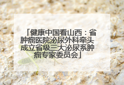 健康中国看山西：省肿瘤医院泌尿外科牵头成立省级三大泌尿系肿瘤专家委员会