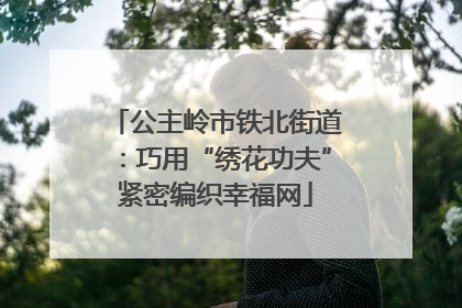 公主岭市铁北街道：巧用“绣花功夫”紧密编织幸福网