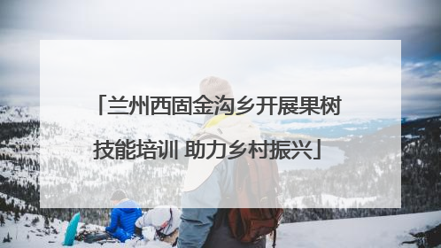 兰州西固金沟乡开展果树技能培训 助力乡村振兴