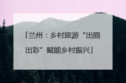 兰州：乡村旅游“出圈出彩”赋能乡村振兴