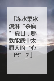 冻水果冰淇淋“杀疯”夏日，哪款能戳中太原人的“心巴”？