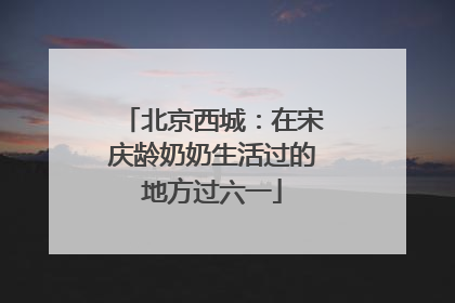 北京西城：在宋庆龄奶奶生活过的地方过六一