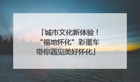 城市文化新体验！“福地怀化”彩蛋车带你遇见美好怀化