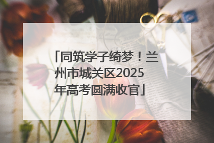 同筑学子绮梦！兰州市城关区2025年高考圆满收官