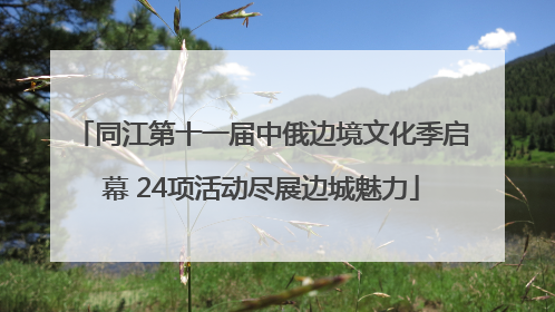 同江第十一届中俄边境文化季启幕 24项活动尽展边城魅力