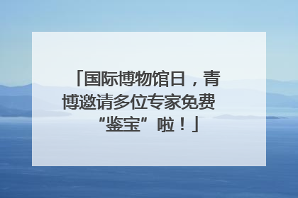 国际博物馆日，青博邀请多位专家免费“鉴宝”啦！