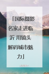 国际摄影名家走进临沂 用镜头解码城市魅力