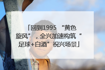 回到1995 “黄色旋风”，全兴加速构筑“足球+白酒”祝兴场景