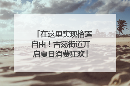 在这里实现榴莲自由！古荡街道开启夏日消费狂欢