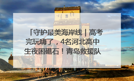 守护最美海岸线｜高考完玩嗨了，4名河北高中生夜困礁石！青岛救援队火速出动救上岸