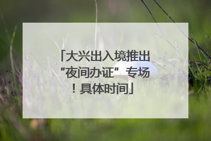 大兴出入境推出“夜间办证”专场！具体时间
