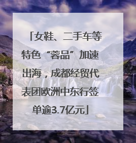 女鞋、二手车等特色“蓉品”加速出海，成都经贸代表团欧洲中东行签单逾3.7亿元