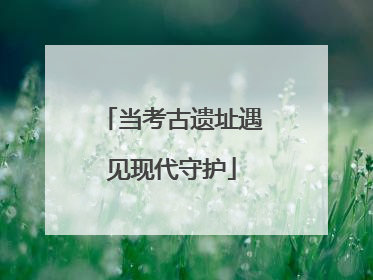 当考古遗址遇见现代守护