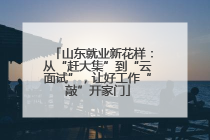 山东就业新花样：从“赶大集”到“云面试”，让好工作“敲”开家门